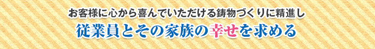 お客様に心から喜んでいただける鋳物づくりに精進し従業員とその家族の幸せを求める